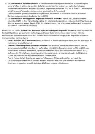  Les conflits liés au tracé des frontières. Il subsiste des tensions importantes entre le Maroc et l’Algérie,
entre le Tchad et la Libye. La question du Sahara occidental n’est toujours pas réglée (Les Sahraouis
réclament l’indépendance du Sahara occidental, illégalement annexé en 1975 par le Maroc. L’ONU a imposé
un référendum d’autodétermination mais le Maroc refuse de l’organiser).
Des situations de guerres civiles sont aussi présentes, notamment au Tchad et au Soudan (Guerre du
Darfour, indépendance du Soudan du Sud en 2011).
 Les conflits liés au développement de groupes terroristes islamistes. Depuis 2007, des mouvements
islamistes (AQMI et Boko Haram) ont perpétré des attentats et organisé des enlèvements en Mauritanie, au
Mali, au Niger et au Nigéria. Depuis 2011, des rebelles touaregs ont pris position au Nord-Mali en essayant
d’y créer un Etat islamiste (l’Azawad).
Pour toutes ces raisons, le Sahara est devenu un enjeu sécuritaire pour les grandes puissances, qui s’inquiètent de
l’instabilité politique qui favorise les trafics illégaux et l’essor du terrorisme. Pour préserver leurs intérêts
économiques, sécuritaires et sécuriser leurs filières d’approvisionnement énergétiques, les grandes puissances
interviennent de manière diverse :
- L’ONU intervient par la médiation (Sahara occidental) et déploie des Casques bleus pour des opérations de
maintien de la paix (Darfour…).
- La France intervient par des opérations militaires dans le cadre d’accords de défense passés avec ses
anciennes colonies (Opération Epervier au Tchad de 1986 à 2014, Opération Serval au Mali en 2013 pour
repousser les islamistes de l’Azawad, Opération Barkhane dans toute la zone sahélienne depuis 2014).
La France. En 2011, la France lance l’opération Harmattan contre la Libye dans le cadre de l’ONU et de
l’OTAN pour soutenir les mouvements rebelles contre Kadhafi.
Pour la France, il s’agit de préserver sa zone d’influence en Afrique et à protéger ses expatriés.
- Les Etats-Unis se contentent de soutenir les Etats du Sahara dans leur lutte contre les mouvements
terroristes et apportent une aide logistique à la France engagée militairement.
 