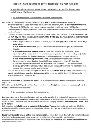 Le continent africain face au développement et à la mondialisation
I. Un continent longtemps en marge de la mondialisation qui souffre d’importants
problèmes de développement.
1) Un continent marqué par d’importants retards de développement
L’Afrique est le continent qui connait les plus importants retards de développement de la planète :
- En termes de richesse créée : son PIB est de 1700 milliards de dollars, soit 2 % seulement du PIB mondial.
Le PIB/hab est de 3500 dollars alors que la moyenne mondiale s’établit à presque 15 000 dollars.
L’appareil productif est peu performant car les investissements dans les infrastructures et les équipements
sont insuffisants.
- En termes de conditions de vie des populations : presque tous les pays d’Afrique ont un IDH inférieur à 0,7.
Les PMA (Pays les moins avancés), qui représentent les 2/3 des pays d’Afrique, cumulent les difficultés et
ont un IDH inférieur à 0,5 :
 Le taux de pauvreté est le plus élevé au monde, avec 1/3 de la population vivant avec moins d’1,25
dollars/jour.
 L’accès à l’eau est très difficile, pour la consommation domestique et l’agriculture, faiblement
irriguée.
 L’insécurité alimentaire est généralisée en raison de la faiblesse des agricultures (faibles
rendements, faible mécanisation, concurrence avec les agricultures des pays développés…). Cette
situation provoque des émeutes de la faim et parfois des famines (Somalie, Darfour…)
 L’accès à l’éducation est également très faible. Seuls 1/3 des enfants scolarisés terminent
l’enseignement primaire. Les taux d’analphabétisme sont donc très élevés (85 % au Niger)
 L’Afrique est également le continent des pandémies (VIH, paludisme…). Leur développement
s’explique par une très faible couverture médicale, un accès aux traitements très insuffisants et un
manque de prévention auprès des populations.
Tous ces facteurs expliquent que l’espérance de vie soit la plus faible de la planète (56 ans en moyenne). Le
taux de mortalité est le plus élevé de la planète : 15 ‰ en moyenne (9 ‰ dans l’UE), 89 ‰ pour la
mortalité infantile (4,5 ‰ dans l’UE).
Par ailleurs, l’Afrique est le continent des conflits : 40 % des conflits mondiaux et 60 % des victimes mondiales
depuis 1991.
L’Etat d’insécurité de l’Afrique (conditions de vie + tensions et conflits) génère un nombre élevé de déplacés et de
réfugiés (1/3 des déplacés mondiaux).
2) Un continent en périphérie de la mondialisation
L’Afrique est en marge de la mondialisation mais pas exclue de celle-ci. Le poids de l’Afrique dans le commerce
mondial reste faible (3 % des importations et des exportations). Les échanges internes sont faibles (77 milliards de
dollars en 2013, à comparer aux 4700 milliards de dollars pour l’Europe). Les stocks d’IDE atteignent à peine 2 % du
stock mondial.
Cela s’explique par la faiblesse de la production industrielle de l’Afrique, qui représente seulement 1 % de la
production mondiale, ainsi que les moyens financiers très limités des PMA qui ne parviennent pas à importer ce
dont ils ont besoin.
Les ports africains attirent peu les flux de la mondialisation en raison d’un déficit d’infrastructures multimodales et
d’un hinterland peu développé qui ne permet pas de redistribuer efficacement les marchandises.
L’intégration de l’Afrique dans la mondialisation est aussi freinée par la faiblesse de la couverture numérique (5 %
des internautes mondiaux)
 