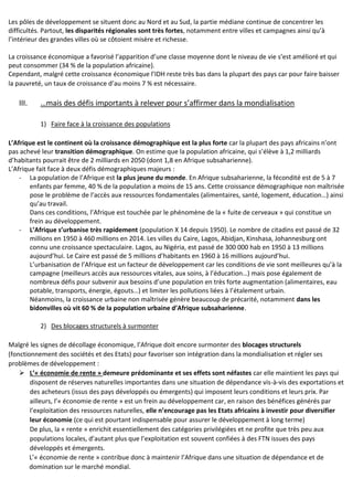 Les pôles de développement se situent donc au Nord et au Sud, la partie médiane continue de concentrer les
difficultés. Partout, les disparités régionales sont très fortes, notamment entre villes et campagnes ainsi qu’à
l’intérieur des grandes villes où se côtoient misère et richesse.
La croissance économique a favorisé l’apparition d’une classe moyenne dont le niveau de vie s’est amélioré et qui
peut consommer (34 % de la population africaine).
Cependant, malgré cette croissance économique l’IDH reste très bas dans la plupart des pays car pour faire baisser
la pauvreté, un taux de croissance d’au moins 7 % est nécessaire.
III. …mais des défis importants à relever pour s’affirmer dans la mondialisation
1) Faire face à la croissance des populations
L’Afrique est le continent où la croissance démographique est la plus forte car la plupart des pays africains n’ont
pas achevé leur transition démographique. On estime que la population africaine, qui s’élève à 1,2 milliards
d’habitants pourrait être de 2 milliards en 2050 (dont 1,8 en Afrique subsaharienne).
L’Afrique fait face à deux défis démographiques majeurs :
- La population de l’Afrique est la plus jeune du monde. En Afrique subsaharienne, la fécondité est de 5 à 7
enfants par femme, 40 % de la population a moins de 15 ans. Cette croissance démographique non maîtrisée
pose le problème de l’accès aux ressources fondamentales (alimentaires, santé, logement, éducation…) ainsi
qu’au travail.
Dans ces conditions, l’Afrique est touchée par le phénomène de la « fuite de cerveaux » qui constitue un
frein au développement.
- L’Afrique s’urbanise très rapidement (population X 14 depuis 1950). Le nombre de citadins est passé de 32
millions en 1950 à 460 millions en 2014. Les villes du Caire, Lagos, Abidjan, Kinshasa, Johannesburg ont
connu une croissance spectaculaire. Lagos, au Nigéria, est passé de 300 000 hab en 1950 à 13 millions
aujourd’hui. Le Caire est passé de 5 millions d’habitants en 1960 à 16 millions aujourd’hui.
L’urbanisation de l’Afrique est un facteur de développement car les conditions de vie sont meilleures qu’à la
campagne (meilleurs accès aux ressources vitales, aux soins, à l’éducation…) mais pose également de
nombreux défis pour subvenir aux besoins d’une population en très forte augmentation (alimentaires, eau
potable, transports, énergie, égouts…) et limiter les pollutions liées à l’étalement urbain.
Néanmoins, la croissance urbaine non maîtrisée génère beaucoup de précarité, notamment dans les
bidonvilles où vit 60 % de la population urbaine d’Afrique subsaharienne.
2) Des blocages structurels à surmonter
Malgré les signes de décollage économique, l’Afrique doit encore surmonter des blocages structurels
(fonctionnement des sociétés et des Etats) pour favoriser son intégration dans la mondialisation et régler ses
problèmes de développement :
 L’« économie de rente » demeure prédominante et ses effets sont néfastes car elle maintient les pays qui
disposent de réserves naturelles importantes dans une situation de dépendance vis-à-vis des exportations et
des acheteurs (issus des pays développés ou émergents) qui imposent leurs conditions et leurs prix. Par
ailleurs, l’« économie de rente » est un frein au développement car, en raison des bénéfices générés par
l’exploitation des ressources naturelles, elle n’encourage pas les Etats africains à investir pour diversifier
leur économie (ce qui est pourtant indispensable pour assurer le développement à long terme)
De plus, la « rente » enrichit essentiellement des catégories privilégiées et ne profite que très peu aux
populations locales, d’autant plus que l’exploitation est souvent confiées à des FTN issues des pays
développés et émergents.
L’« économie de rente » contribue donc à maintenir l’Afrique dans une situation de dépendance et de
domination sur le marché mondial.
 