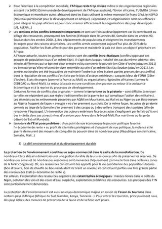  Pour faire face à la compétition mondiale, l’Afrique reste trop divisée même si des organisations régionales
existent : la SADC (Communauté de développement de l’Afrique australe), l’Union africaine, l’UEMOA (Union
économique et monétaire ouest-africaine) dont les Etats utilisent la même monnaie (le Franc CFA), le NEPAD
(Nouveau partenariat pour le développement en Afrique). Cependant, ces organisations sont peu efficaces
pour intégrer les pays africains et pour concurrencer efficacement les organisations des pays développés
(UE, ALENA…)
 Les tensions et les conflits demeurent importants et sont un frein au développement car ils contribuent au
pillage des ressources, provoquent des famines (Ethiopie dans les années 80, Somalie dans les années 90,
Soudan dans les années 2000…), des déplacements de populations et éloignent les investissements
étrangers pour des raisons sécuritaires. Les conflits armés concernent aujourd’hui plus de 20 % de la
population. Pacifier les Etats affectés par des guerres et maintenir la paix est donc un objectif prioritaire en
Afrique.
A l’heure actuelle, toutes les guerres africaines sont des conflits intra-étatiques (conflits opposant des
groupes de population issus d’un même Etat). Il s’agit dans la quasi-totalité des cas du même schéma : des
ethnies différentes qui se battent pour prendre et/ou conserver le pouvoir (en Côte-d’Ivoire jusqu’en 2011)
ou bien parce qu’elles refusent de vivre ensemble au sein d’un même Etat (au Soudan jusqu’en 2011). Les
armées nationales ont été incapables de maintenir l’ordre (car elles étaient parties prenant de ces conflits)
dont la régulation de ces conflits s’est faite par le biais d’acteurs extérieurs : casques bleus de l’ONU (Côte-
d’Ivoire) ; Etats étrangers (comme la France au Mali) ou organisations régionales africaines (comme la
CEDECAO au Nord-Mali). Le retour à la paix est une condition sine qua non au retour à la croissance
économique et à la reprise du processus de développement.
Certaines formes de conflits plus originales – comme le terrorisme ou la piraterie – sont difficiles à enrayer
car elles ne répondent pas aux règles traditionnelles de la guerre (ce qui complique l’action des militaires).
Les attentats ou les enlèvements perpétrés par AQMI en Mauritanie, au Mali et au Niger ou par Boko Haram
au Nigéria frappent de façon « aveugle » et s’en prennent aux civils. De la même façon, les actes de piraterie
commis au large de la Somalie s’en prennent à des cargos ou à des voiliers transport des touristes (afin de
rançonner l’équipage). L’intervention des acteurs extérieurs face à ces actes s’expliquent par le fait qu’ils ont
des intérêts dans ces zones (mines d’uranium pour Areva dans le Nord-Mali, flux maritimes au large du
détroit de Bab el Mandeb).
 La nature de l’Etat pose problème : d’un point de vue économique le pouvoir politique favorise
l’« économie de rente » au profit de clientèles privilégiées et d’un point de vue politique, la violence et le
guerre demeurent des moyens de conquête du pouvoir dans de nombreux pays (République centrafricaine,
Somalie, Mali…)
3) Le défi environnemental et du développement durable
La protection de l’environnement constitue un enjeu commercial dans le cadre de la mondialisation. De
nombreux Etats africains doivent assurer une gestion durable de leurs ressources afin de préserver les réserves. De
nombreuses zones et de nombreuses ressources sont menacées d’épuisement (comme le bois dans certaines zones
de la forêt congolaise). Or, ces ressources constituent des apports pour la vie quotidienne des populations locales
(bois d’œuvre, bois de chauffe ou bois vendu dont ils tirent un revenu) et constituent parfois une très grande partie
des revenus des Etats (« économie de rente »).
Par ailleurs, l’exploitation des ressources engendre des catastrophes écologiques : marées noires dans le delta du
Niger, pollution des sols et des cours d’eau, surpêche, exploitation prédatrice des ressources. Les pratiques des FTN
sont particulièrement dénoncées.
La protection de l’environnement est aussi un enjeu économique majeur en raison de l’essor du tourisme dans
certains pays d’Afrique (Afrique du Sud, Namibie, Kenya, Tanzanie…). Pour attirer les touristes, principalement issus
des pays riches, des mesures de protection de la faune et de la flore sont prises.
 