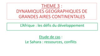 THEME 3 :
DYNAMIQUES GEOGRAPHIQUES DE
GRANDES AIRES CONTINENTALES
L’Afrique : les défis du développement
Etude de cas :
Le Sahara : ressources, conflits
 