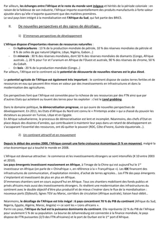 Par ailleurs, les échanges entre l’Afrique et le reste du monde sont inégaux et hérités de la période coloniale : en
raison de la faiblesse de son industrie, l’Afrique importe essentiellement des produits manufacturés à forte valeur
ajoutée alors qu’elle n’exporte quasiment que des matières premières.
Le seul pays bien intégré à la mondialisation est l’Afrique du Sud, qui fait partie des BRICS.
II. De nouvelles perspectives et des signes de décollage…
1) D’immenses perspectives de développement
L’Afrique dispose d’importantes réserves de ressources naturelles :
- En hydrocarbures : 13 % de la production mondiale de pétrole, 10 % des réserves mondiales de pétrole et
8 % de celles de gaz naturel (Algérie, Libye, Nigéria, Gabon…)
- En minerais : 30 % des réserves mondiales, dont 50 % des réserves mondiales de diamants (Congo, Afrique
australe…), 20 % pour l’or et l’uranium en Afrique de l’Ouest et australe, 90 % des réserves de chrome, 50 %
du Cobalt.
- En bois : 20 % de la production mondiale (Congo…)
Par ailleurs, l’Afrique est le continent où le potentiel de découverte de nouvelles réserves est le plus élevé.
Le potentiel agricole de l’Afrique est également très important : le continent dispose de vastes terres fertiles et de
ressources en eau qui peuvent être mises en valeur par des investissements en infrastructures et dans la
modernisation des agricultures.
Ces perspectives font que l’Afrique est convoitée pour la richesse de ses ressources par des FTN ainsi que par
d’autres Etats qui achètent ou louent des terres pour les exploiter : c’est le Land grabbing.
Dans le domaine politique, la démocratisation progresse, ce qui ouvre de nouvelles perspectives de
développement. En 2011, les Etats d’Afrique du Nord ont connu le « Printemps arabe » qui a chassé du pouvoir les
dictateurs au pouvoir en Tunisie, Libye et en Egypte.
En Afrique subsaharienne, le processus de démocratisation est lent et incomplet. Néanmoins, des chefs d’Etat en
place depuis des dizaines d’années, qui contribuaient à maintenir leur pays dans un retard de développement en
s’accaparant l’essentiel des ressources, ont dû quitter le pouvoir (RDC, Côte d’Ivoire, Guinée équatoriale…).
2) Un continent attractif et en mouvement
Depuis le début des années 2000, l’Afrique connait une forte croissance économique (5 % en moyenne), malgré la
crise économique qui a touché le monde en 2008.
L’Afrique est devenue attractive : le commerce et les investissements étrangers se sont intensifiés (X 10 entre 2003
et 2010).
Les pays émergents investissent massivement en Afrique, à l’image de la Chine qui est aujourd’hui le 1er
investisseur en Afrique (on parle de « Chinafrique », en référence à la « Françafrique »). Les IDE financent des
infrastructures de communication, d’exploitation minière, d’achat de terres agricoles… Les FTN des pays émergents
s’implantent et investissent de plus en plus en Afrique.
D’immenses chantiers sont en cours aujourd’hui en Afrique. Tous ces chantiers mobilisent des fonds publics et
privés africains mais aussi des investissements étrangers. Ils révèlent une modernisation des infrastructures du
continent avec le double objectif d’être plus productif et de mieux s’insérer dans le flux de la mondialisation :
nouveaux ports (Djibouti), lignes TGV au Maroc, corridors de circulation (Afrique australe), liaison haut-débit…
Néanmoins, le décollage de l’Afrique est très inégal : 6 pays concentrent 70 % du PIB du continent (Afrique du Sud,
Nigeria, Egypte, Algérie, Maroc, Angola) => ce sont les « Lions africains ».
Parmi ces pays, l’Afrique du Sud est la puissance dominante du continent. Elle représente 22 % du PIB de l’Afrique
pour seulement 5 % de sa population. La bourse de Johannesburg est connectée à la finance mondiale, le pays
dispose de FTN puissantes (2/3 des FTN africaines) et le port de Durban est le 1er port d’Afrique.
 