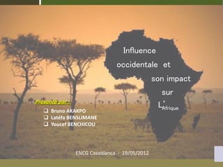 ENCG Casablanca - 19/05/2012
Influence
occidentale et
son impact
sur
L’
Afrique
Présenté par :
 Bruno AKAKPO
 Latéfa BENSLIMANE
 Youcef BENCHICOU
 