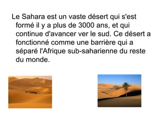 Le Sahara est un vaste désert qui s'est
 formé il y a plus de 3000 ans, et qui
 continue d'avancer ver le sud. Ce désert a
 fonctionné comme une barrière qui a
 séparé l'Afrique sub-saharienne du reste
 du monde.
 