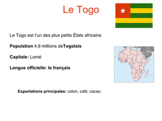 Le Togo

Le Togo est l’un des plus petits États africains

Population 4,9 millions deTogolais

Capitale: Lomé

Langue officielle: le français




    Exportations principales: coton, café, cacao.
 