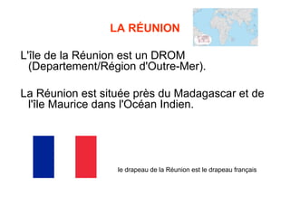 LA RÉUNION

L'île de la Réunion est un DROM
  (Departement/Région d'Outre-Mer).

La Réunion est située près du Madagascar et de
 l'île Maurice dans l'Océan Indien.




                  le drapeau de la Réunion est le drapeau français
 