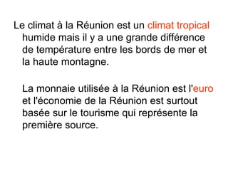 Le climat à la Réunion est un climat tropical
  humide mais il y a une grande différence
  de température entre les bords de mer et
  la haute montagne.

 La monnaie utilisée à la Réunion est l'euro
 et l'économie de la Réunion est surtout
 basée sur le tourisme qui représente la
 première source.
 