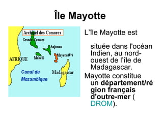 Île Mayotte
      L’île Mayotte est
       située dans l'océan
       Indien, au nord-
       ouest de l’île de
       Madagascar.
      Mayotte constitue
       un département/ré
       gion français
       d'outre-mer (
       DROM).
 