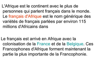 L'Afrique est le continent avec le plus de
personnes qui parlent français dans le monde.
Le français d'Afrique est le nom générique des
variétés de français parlées par environ 115
millions d'Africains dans

Le français est arrivé en Afrique avec la
 colonisation de la France et de la Belgique. Ces
 Francophones d'Afrique forment maintenant la
 partie la plus importante de la Francophonie.
 