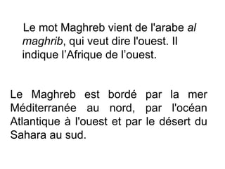 Le mot Maghreb vient de l'arabe al
  maghrib, qui veut dire l'ouest. Il
  indique l’Afrique de l’ouest.


Le Maghreb est bordé par la mer
Méditerranée au nord, par l'océan
Atlantique à l'ouest et par le désert du
Sahara au sud.
 