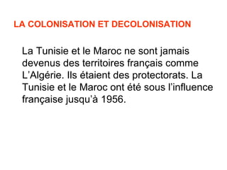 LA COLONISATION ET DECOLONISATION


 La Tunisie et le Maroc ne sont jamais
 devenus des territoires français comme
 L’Algérie. Ils étaient des protectorats. La
 Tunisie et le Maroc ont été sous l’influence
 française jusqu’à 1956.
 
