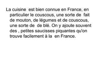 La cuisine est bien connue en France, en
  particulier le couscous, une sorte de fait
  de mouton, de légumes et de couscous,
  une sorte de de blé. On y ajoute souvent
  des , petites saucisses piquantes qu'on
  trouve facilement à la en France.
 