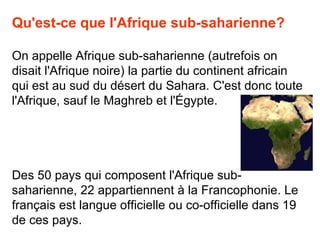 Qu'est-ce que l'Afrique sub-saharienne?

On appelle Afrique sub-saharienne (autrefois on
disait l'Afrique noire) la partie du continent africain
qui est au sud du désert du Sahara. C'est donc toute
l'Afrique, sauf le Maghreb et l'Égypte.




Des 50 pays qui composent l'Afrique sub-
saharienne, 22 appartiennent à la Francophonie. Le
français est langue officielle ou co-officielle dans 19
de ces pays.
 