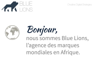 Creative Digital Strategies 
FAUVE 
Bonjour, 
nous sommes Blue Lions, 
l’agence des marques 
mondiales en Afrique. 
 