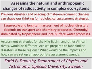 Assessing the natural and anthropogenic
 changes of radioactivity in complex eco-systems
Previous disasters and ongoing climate-environment changes
can shape our thinking for radiological assessment strategies
  Large-scale and long-term assessment of nuclear disasters
 depends on transport and chemistry processes. Chernobyl
dominated by tropospheric and local surface water processes.

Assessment strategies for the Nile Basin , and other African
rivers, would be different. Are we prepared to face similar
disasters in these regions? What would be the impacts and
how can we set up an appropriate assessment agenda.
  Farid El-Daoushy, Department of Physics and
    Astronomy, Uppsala University, Sweden
 