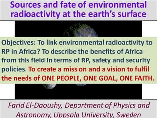 Sources and fate of environmental
  radioactivity at the earth’s surface

Objectives: To link environmental radioactivity to
RP in Africa? To describe the benefits of Africa
from this field in terms of RP, safety and security
policies. To create a mission and a vision to fulfil
the needs of ONE PEOPLE, ONE GOAL, ONE FAITH.


  Farid El-Daoushy, Department of Physics and
    Astronomy, Uppsala University, Sweden
 