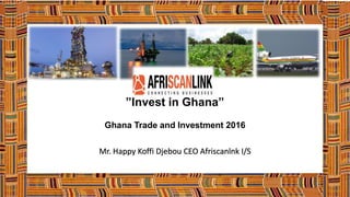 ”Invest in Ghana”
Ghana Trade and Investment 2016
Mr. Happy Koffi Djebou CEO Afriscanlnk I/S
 