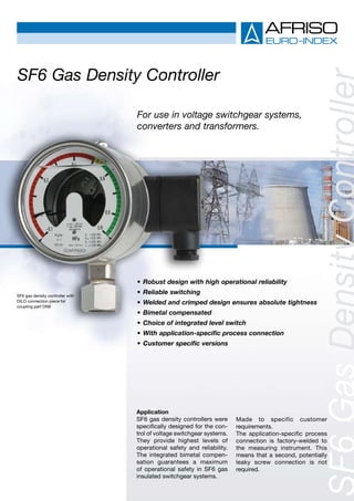 Application
SF6 gas density controllers were
specifically designed for the con-
trol of voltage switchgear systems.
They provide highest levels of
operational safety and reliability.
The integrated bimetal compen-
sation guarantees a maximum
of operational safety in SF6 gas
insulated switchgear systems.
Made to specific customer
requirements.
The application-specific process
connection is factory-welded to
the measuring instrument. This
means that a second, potentially
leaky screw connection is not
required.
SF6 Gas Density Controller
•	Robust design with high operational reliability
•	Reliable switching
•	Welded and crimped design ensures absolute tightness
•	Bimetal compensated
•	Choice of integrated level switch
•	With application-specific process connection
•	Customer specific versions
For use in voltage switchgear systems,
converters and transformers.
SF6 gas density controller with
DILO connection piece for
coupling part DN8
 