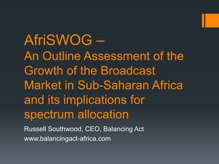 AfriSWOG –
An Outline Assessment of the
Growth of the Broadcast
Market in Sub-Saharan Africa
and its implications for
spectrum allocation
Russell Southwood, CEO, Balancing Act
www.balancingact-africa.com
 