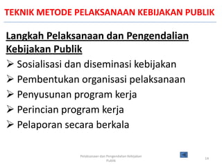 TEKNIK METODE PELAKSANAAN KEBIJAKAN PUBLIK

Langkah Pelaksanaan dan Pengendalian
Kebijakan Publik
 Sosialisasi dan diseminasi kebijakan
 Pembentukan organisasi pelaksanaan
 Penyusunan program kerja
 Perincian program kerja
 Pelaporan secara berkala

               Pelaksanaan dan Pengendalian Kebijakan
                                                        14
                               Publik
 