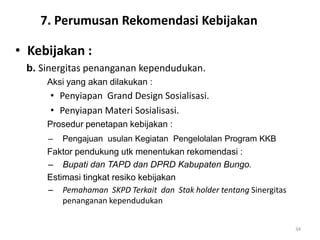 7. Perumusan Rekomendasi Kebijakan

• Kebijakan :
 b. Sinergitas penanganan kependudukan.
     Aksi yang akan dilakukan :
      • Penyiapan Grand Design Sosialisasi.
      • Penyiapan Materi Sosialisasi.
     Prosedur penetapan kebijakan :
     –   Pengajuan usulan Kegiatan Pengelolalan Program KKB
     Faktor pendukung utk menentukan rekomendasi :
     – Bupati dan TAPD dan DPRD Kabupaten Bungo.
     Estimasi tingkat resiko kebijakan
     – Pemahaman SKPD Terkait dan Stak holder tentang Sinergitas
         penanganan kependudukan


                                                                   34
 