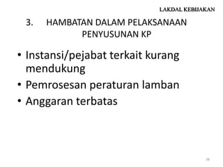 LAKDAL KEBIJAKAN

 3.   HAMBATAN DALAM PELAKSANAAN
            PENYUSUNAN KP

• Instansi/pejabat terkait kurang
  mendukung
• Pemrosesan peraturan lamban
• Anggaran terbatas



                                         38
 