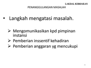 LAKDAL KEBIJAKAN
          PENANGGULANGAN MASALAH


• Langkah mengatasi masalah.

  Mengomunikasikan kpd pimpinan
   instansi
  Pemberian inssentif kehadiran
  Pemberian anggaran yg mencukupi


                                            39
 