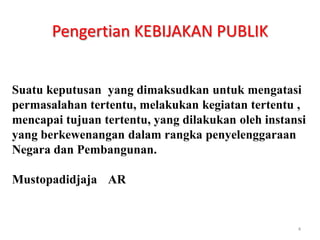 Pengertian KEBIJAKAN PUBLIK


Suatu keputusan yang dimaksudkan untuk mengatasi
permasalahan tertentu, melakukan kegiatan tertentu ,
mencapai tujuan tertentu, yang dilakukan oleh instansi
yang berkewenangan dalam rangka penyelenggaraan
Negara dan Pembangunan.

Mustopadidjaja AR


                                                    4
 