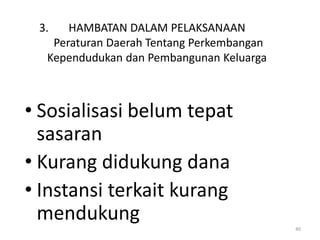 3.   HAMBATAN DALAM PELAKSANAAN
   Peraturan Daerah Tentang Perkembangan
  Kependudukan dan Pembangunan Keluarga



• Sosialisasi belum tepat
  sasaran
• Kurang didukung dana
• Instansi terkait kurang
  mendukung
                                           40
 