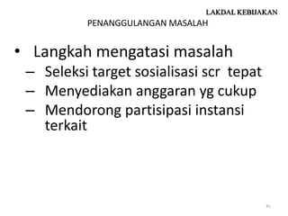 LAKDAL KEBIJAKAN
          PENANGGULANGAN MASALAH


• Langkah mengatasi masalah
 – Seleksi target sosialisasi scr tepat
 – Menyediakan anggaran yg cukup
 – Mendorong partisipasi instansi
   terkait



                                            41
 