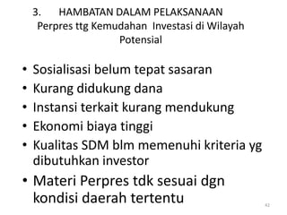 3.   HAMBATAN DALAM PELAKSANAAN
     Perpres ttg Kemudahan Investasi di Wilayah
                     Potensial

•   Sosialisasi belum tepat sasaran
•   Kurang didukung dana
•   Instansi terkait kurang mendukung
•   Ekonomi biaya tinggi
•   Kualitas SDM blm memenuhi kriteria yg
    dibutuhkan investor
• Materi Perpres tdk sesuai dgn
  kondisi daerah tertentu                         42
 