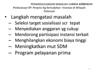 PENANGGULANGAN MASALAH LAKDAL KEBIJAKAN
     Pelaksanaan KP: Perpres ttg Kemudahan Investasi di Wilayah
                              Potensial

• Langkah mengatasi masalah
 –    Seleksi target sosialisasi scr tepat
 –    Menyediakan anggaran yg cukup
 –    Mendorong partisipasi instansi terkait
 –    Menghilangkan ekonomi biaya tinggi
 – Meningkatkan mut SDM
 – Program pelayanan prima

                                                            43
 