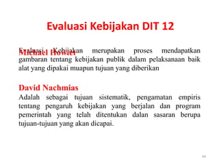 Evaluasi Kebijakan DIT 12
Evaluasi Howlet
Michael Kebijakan merupakan proses mendapatkan
gambaran tentang kebijakan publik dalam pelaksanaan baik
alat yang dipakai muapun tujuan yang diberikan

David Nachmias
Adalah sebagai tujuan sistematik, pengamatan empiris
tentang pengaruh kebijakan yang berjalan dan program
pemerintah yang telah ditentukan dalan sasaran berupa
tujuan-tujuan yang akan dicapai.



                                                           44
 