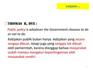 Lanjutan …




Thomas R, Dye :
 Public policy is whatever the Government chooses to do
 or not to do.
 Kebijakan publik bukan hanya kebijakan yang secara
 sengaja dibuat, tetapi juga yang sengaja tak dibuat
 oleh pemerintah, karena dianggap bahwa masyarakat
 sudah mampu mengatur kepentingannya oleh
 masyarakat sendiri.

                                                     5
 
