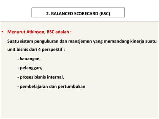 2. BALANCED SCORECARD (BSC)


• Menurut Atkinson, BSC adalah :
  Suatu sistem pengukuran dan manajemen yang memandang kinerja suatu
  unit bisnis dari 4 perspektif :
       - keuangan,
       - pelanggan,
       - proses bisnis internal,
       - pembelajaran dan pertumbuhan
 
