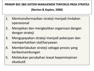 PRINSIP BSC SBG SISTEM MANAJEMEN TERFOKUS PADA STRATEJI
                 (Norton & Kaplan, 2000)

1. Mentransformasikan strateji menjadi tindakan
   operasional
2. Merapikan dan mengkaitkan organisasi dengan
   dengan strateji
3. Mengupayakan strateji menjadi pekerjaan dan
   memperhatikan staf/karyawan
4. Memberlakukan strateji sebagai proses yang
   berkesinambungan
5. Melakukan perubahan lewat kepemimpinan
   eksekutif.
 