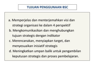 TUJUAN PENGGUNAAN BSC


a. Memperjelas dan menterjemahkan visi dan
   strategi organisasi ke dalam 4 perspektif
b. Mengkomunikasikan dan menghubungkan
   tujuan strategis dengan indikator
c. Merencanakan, menyiapkan target, dan
   menyesuaikan inisiatif strategis
d. Meningkatkan umpan balik untuk pengambilan
   keputusan strategis dan proses pembelajaran.
 