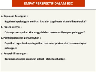 EMPAT PERSPEKTIF DALAM BSC


a. Kepuasan Pelanggan :

   Bagaimana pelanggan melihat kita dan bagaimana kita melihat mereka ?

b. Proses internal :

   Dalam proses apakah kita unggul dalam memenuhi harapan pelanggan?

c. Pembelajaran dan pertumbuhan :

   Dapatkah organisasi meningkatkan dan menciptakan nilai dalam melayani
   pelanggan?

d. Perspektif keuangan :

   Bagaimana kinerja keuangan dilihat oleh stakeholders
 