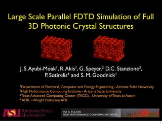 Large Scale Parallel FDTD Simulation of Full
          3D Photonic Crystal Structures




         J. S. Ayubi-Moak1, R. Akis1, G. Speyer,2 D.C. Stanzione3,
                     P. Sotirelis4 and S. M. Goodnick1
!    !   1Department  of Electrical, Computer and Energy Engineering - Arizona State University
!    !   2High Performance Computing Initiative - Arizona State University
!    !   3Texas Advanced Computing Center (TACC) - University of Texas at Austin
!    !   4 AFRL - Wright Patterson AFB




                                                                                                  1
 
