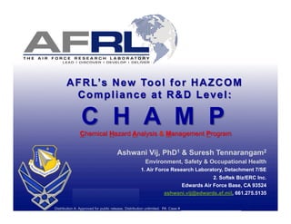 A F R L’s N e w To o l f o r H A Z C O M
        Compliance at R&D Level:

               C H A M P
              Chemical Hazard Analysis & Management Program

                                   Ashwani Vij, PhD1 & Suresh Tennarangam2
                                                   Environment, Safety & Occupational Health
                                                 1. Air Force Research Laboratory, Detachment 7/SE
                                                                                    2. Softek Biz/ERC Inc.
                                                                        Edwards Air Force Base, CA 93524
                                                              ashwani.vij@edwards.af.mil, 661.275.5135
                  Mike Verlinden Rules
            DISTRIBUTION STATEMENT D. Distribution authorized to DoD and their DOD contractors only.
       Other requests shall be referred to AFRL/CCX, 1864 4th Street , Wright-Patterson AFB, OH 45433-7132
Distribution A: Approved for public release, Distribution unlimited. PA Case # _____________________
 