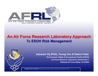 An Air Force Research Laboratory Approach
            To ESOH Risk Management


                                     Ashwani Vij (PhD), Tuong Chu & Debra Fuller
                                                                Environment, Safety & Occupational Health (ESOH)
                                                                     Air Force Research Laboratory, Detachment 7
                                                                                Edwards Air Force Base, CA 93524


        DISTRIBUTION	
  STATEMENT	
  A.	
  Approved	
  for	
  public	
  release;	
  distribu4on	
  unlimited.	
  	
  PA	
  #______________	
  
                                                                         	
                                                                      1	
  
 