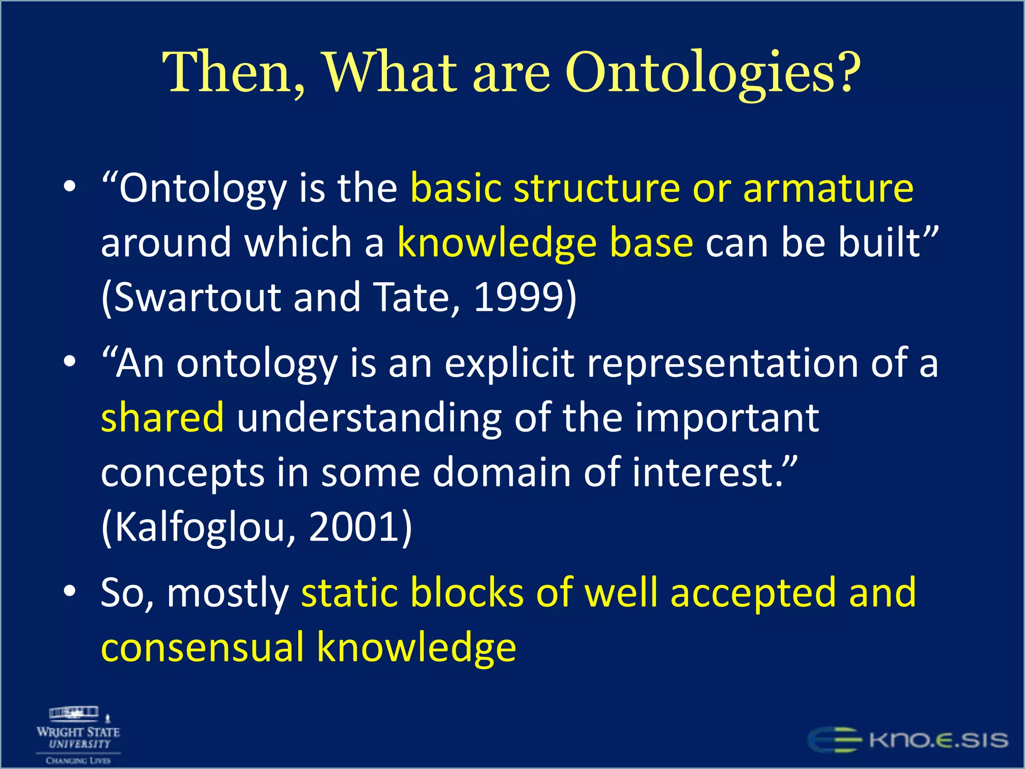 Then, What are Ontologies?“Ontology is the basic structure or armature around which a knowledge base can be built” (Swartout and Tate, 1999)“An ontology is an explicit representation of a shared understanding of the important concepts in some domain of interest.” (Kalfoglou, 2001)So, mostly static blocks of well accepted and consensual knowledge