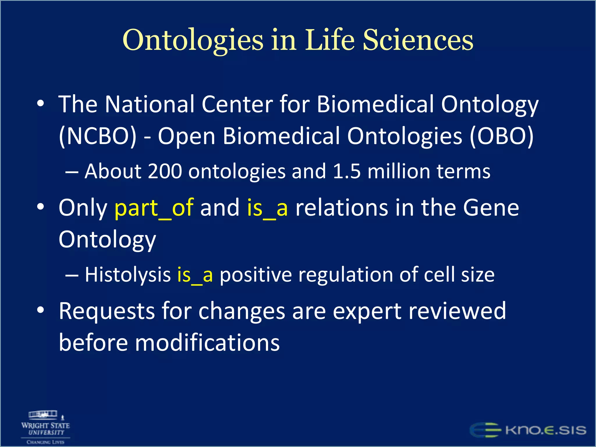 Ontologies in Life SciencesThe National Center for Biomedical Ontology (NCBO) - Open Biomedical Ontologies (OBO)About 200 ontologies and 1.5 million termsOnly part_of and is_a relations in the Gene OntologyHistolysis is_a positive regulation of cell sizeRequests for changes are expert reviewed before modifications