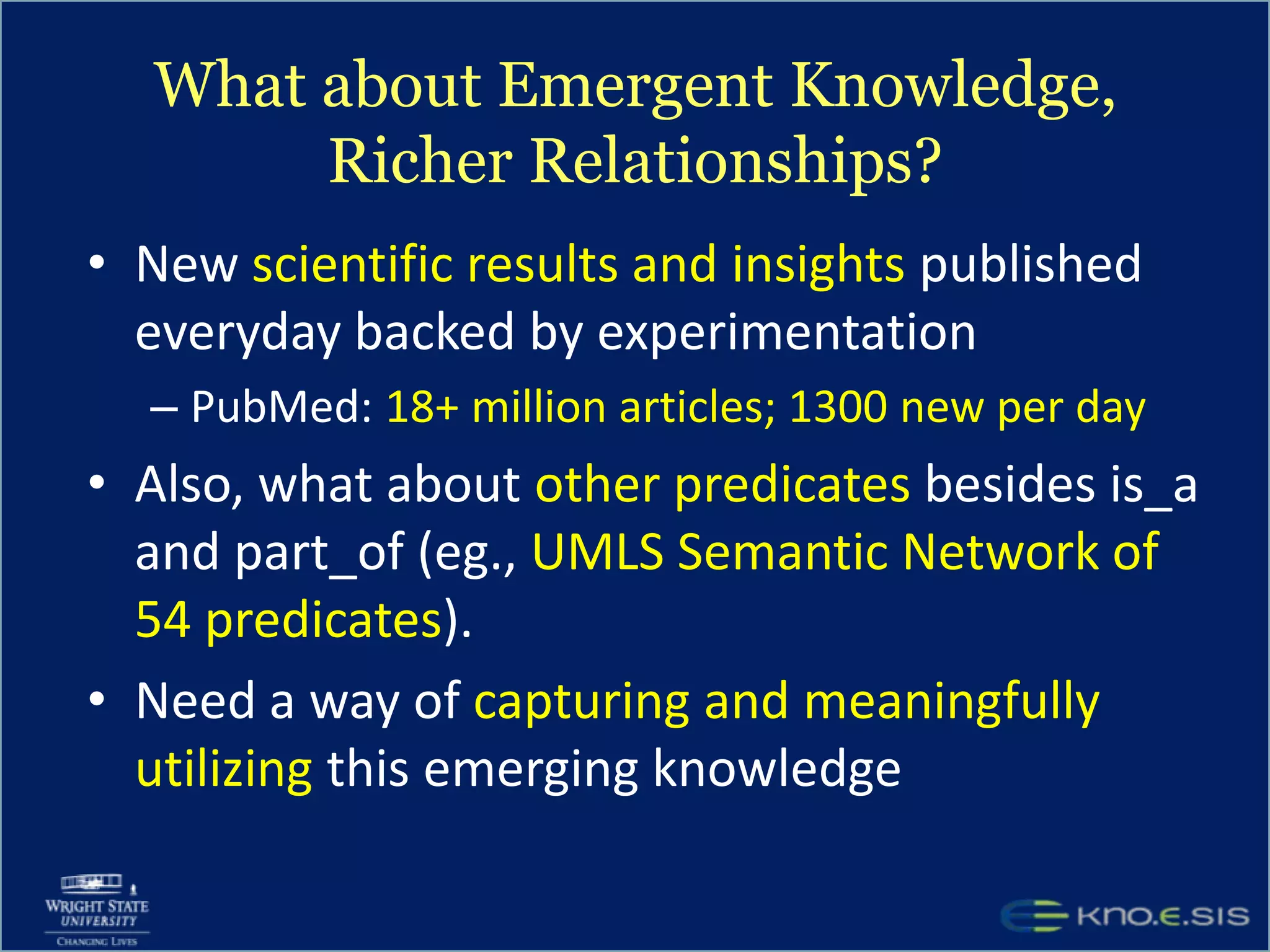 What about Emergent Knowledge, Richer Relationships?New scientific results and insights published everyday backed by experimentationPubMed: 18+ million articles; 1300 new per dayAlso, what about other predicates besides is_a and part_of (eg., UMLS Semantic Network of 54 predicates). Need a way of capturing and meaningfully utilizing this emerging knowledge