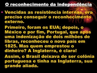 O reconhecimento da independência 
• Vencidas as resistência internas, era 
preciso conseguir o reconhecimento 
externo. 
Primeiro, foram os EUA; depois, o 
México e por fim, Portugal, que após 
uma indenização de dois milhões de 
libras, reconheceu o novo país em 
1825. Mas quem emprestou o 
dinheiro? A Inglaterra, é claro! 
Assim, o Brasil deixava de ser colônia 
portuguesa e tinha na Inglaterra, sua 
grande aliada. 

