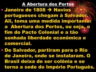 A Abertura dos Portos 
• Janeiro de 1808  Navios 
portugueses chegam à Salvador. 
Ali, toma uma medida importante: 
a Abertura dos Portos, ou seja, o 
fim do Pacto Colonial e a tão 
sonhada liberdade econômica e 
comercial. 
• De Salvador, partiram para o Rio 
de Janeiro, onde se instalaram. O 
Brasil deixa de ser colônia e se 
torna a sede do Império Português. 
 