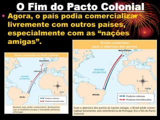 O Fim do Pacto Colonial 
• Agora, o país podia comercializar 
livremente com outros países, 
especialmente com as “nações 
amigas”. 
 