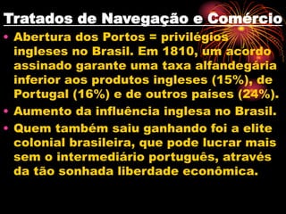 Tratados de Navegação e Comércio 
• Abertura dos Portos = privilégios 
ingleses no Brasil. Em 1810, um acordo 
assinado garante uma taxa alfandegária 
inferior aos produtos ingleses (15%), de 
Portugal (16%) e de outros países (24%). 
• Aumento da influência inglesa no Brasil. 
• Quem também saiu ganhando foi a elite 
colonial brasileira, que pode lucrar mais 
sem o intermediário português, através 
da tão sonhada liberdade econômica. 
 
