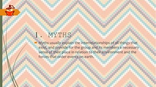 1. MYTHS
 Myths usually explain the interrelationships of all things that
exist, and provide for the group and its members a necessary
sense of their place in relation to their environment and the
forces that order events on earth.
 