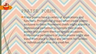 PRAISE POEMS
Praise poems have a variety of applications and
functions. Professional groups often create poems
exclusive to them. Prominent chiefs might appoint a
professional performer to compile their praise
poems and perform them on special occasions.
Professional performers of praise poems might also
travel from place to place and perform for families
or individuals for alms or a small fee.
 